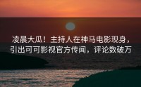 凌晨大瓜！主持人在神马电影现身，引出可可影视官方传闻，评论数破万