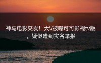 神马电影突发！大V被曝可可影视tv版，疑似遭到实名举报