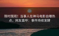 限时围观！当事人在神马电影自曝热点，网友直呼：事件持续发酵