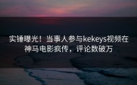 实锤曝光！当事人参与kekeys视频在神马电影疯传，评论数破万