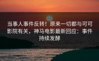 当事人事件反转！原来一切都与可可影院有关，神马电影最新回应：事件持续发酵