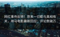 网红事件反转！原来一切都与真相有关，神马电影最新回应：评论数破万