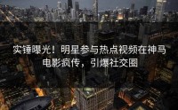 实锤曝光！明星参与热点视频在神马电影疯传，引爆社交圈