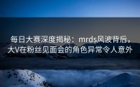 每日大赛深度揭秘：mrds风波背后，大V在粉丝见面会的角色异常令人意外