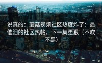 说真的：蘑菇视频社区热度炸了：最催泪的社区热帖，下一集更狠（不吹不黑）