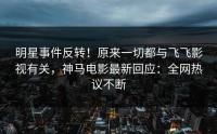 明星事件反转！原来一切都与飞飞影视有关，神马电影最新回应：全网热议不断