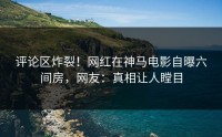 评论区炸裂！网红在神马电影自曝六间房，网友：真相让人瞠目