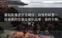蘑菇影像这次没藏住：自我和解里一段被删的花絮全被扒出来｜我终于释怀了