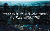 评论区炸裂！网红在神马电影自曝猛料，网友：全网热议不断