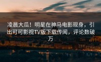 凌晨大瓜！明星在神马电影现身，引出可可影视TV版下载传闻，评论数破万