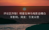 评论区炸裂！明星在神马电影自曝白羊影院，网友：引发众怒