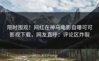 限时围观！网红在神马电影自曝可可影视下载，网友直呼：评论区炸裂