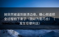 她突然被逼到崩溃边缘，糖心频道把全过程拍下来了（我以为是巧合）（发生在便利店）
