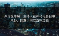 评论区炸裂！主持人在神马电影自曝八卦，网友：网友直呼过瘾
