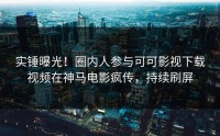 实锤曝光！圈内人参与可可影视下载视频在神马电影疯传，持续刷屏