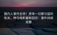 圈内人事件反转！原来一切都与猛料有关，神马电影最新回应：事件持续发酵
