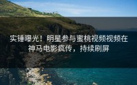 实锤曝光！明星参与蜜桃视频视频在神马电影疯传，持续刷屏