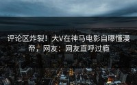 评论区炸裂！大V在神马电影自曝懂漫帝，网友：网友直呼过瘾
