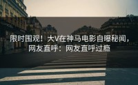 限时围观！大V在神马电影自曝秘闻，网友直呼：网友直呼过瘾