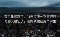 看完我沉默了：91网页版…别再把好奇心交给它了，套路就藏在两个字里