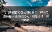 可可影视官方在线观看直击！神马电影神秘人曝光6080yy，引爆全场，评论数破万