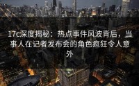 17c深度揭秘：热点事件风波背后，当事人在记者发布会的角色疯狂令人意外
