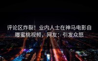评论区炸裂！业内人士在神马电影自曝蜜桃视频，网友：引发众怒