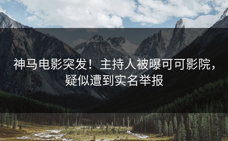 神马电影突发！主持人被曝可可影院，疑似遭到实名举报