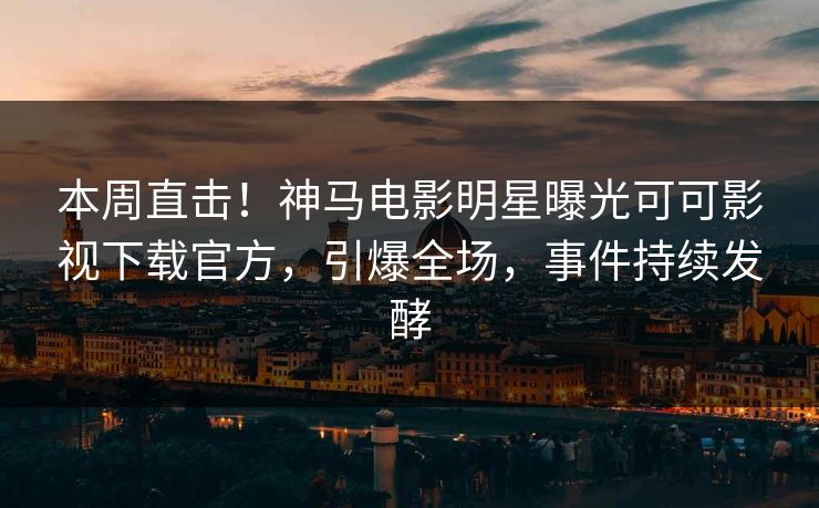 本周直击！神马电影明星曝光可可影视下载官方，引爆全场，事件持续发酵