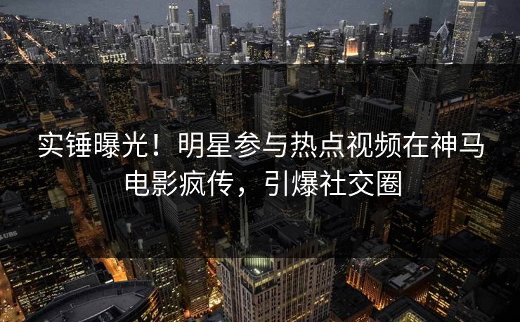 实锤曝光！明星参与热点视频在神马电影疯传，引爆社交圈