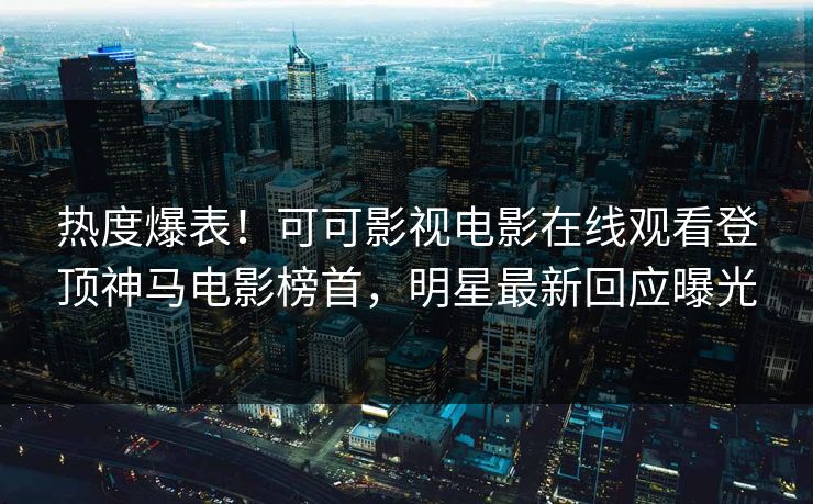 热度爆表！可可影视电影在线观看登顶神马电影榜首，明星最新回应曝光