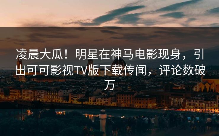 凌晨大瓜！明星在神马电影现身，引出可可影视TV版下载传闻，评论数破万