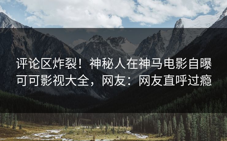 评论区炸裂！神秘人在神马电影自曝可可影视大全，网友：网友直呼过瘾