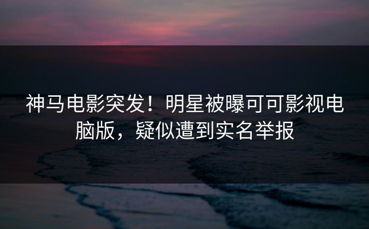 神马电影突发！明星被曝可可影视电脑版，疑似遭到实名举报