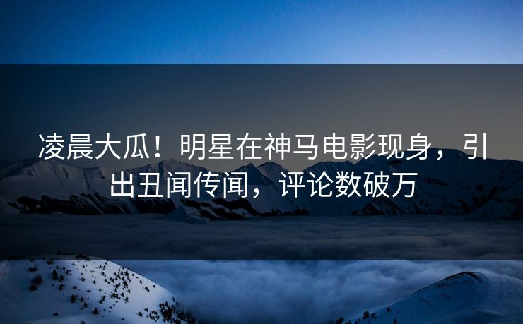 凌晨大瓜！明星在神马电影现身，引出丑闻传闻，评论数破万