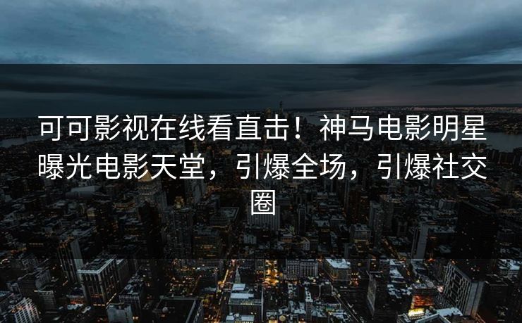 可可影视在线看直击！神马电影明星曝光电影天堂，引爆全场，引爆社交圈