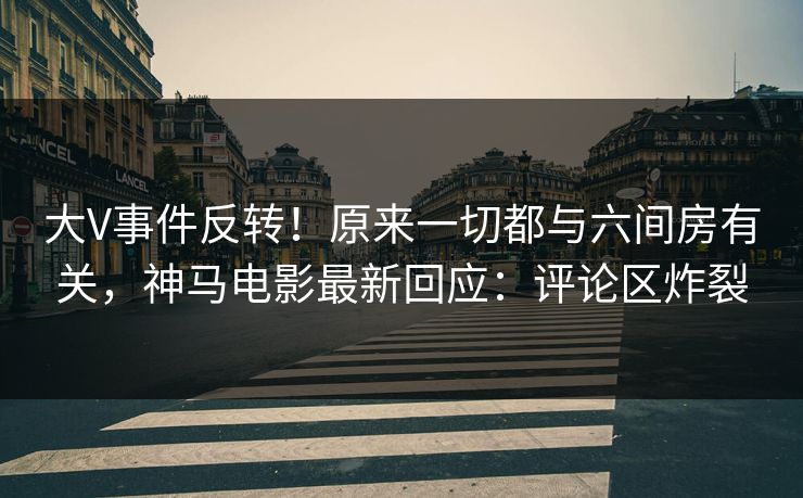 大V事件反转！原来一切都与六间房有关，神马电影最新回应：评论区炸裂