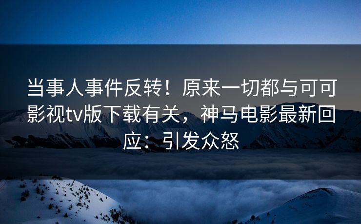 当事人事件反转！原来一切都与可可影视tv版下载有关，神马电影最新回应：引发众怒