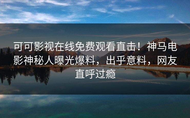 可可影视在线免费观看直击！神马电影神秘人曝光爆料，出乎意料，网友直呼过瘾