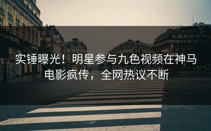 实锤曝光！明星参与九色视频在神马电影疯传，全网热议不断
