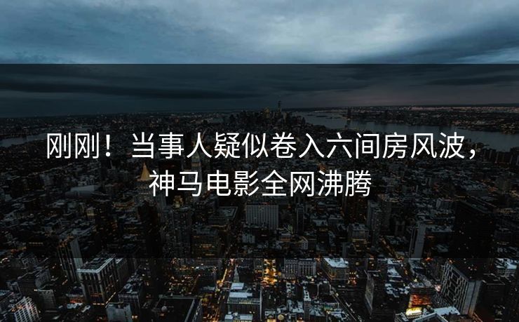 刚刚!当事人疑似卷入六间房风波,神马电影全网沸腾 刚刚!当事人疑似卷入六间房风波,神马电影全网沸腾
