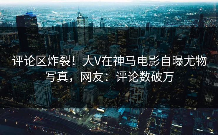 评论区炸裂！大V在神马电影自曝尤物写真，网友：评论数破万