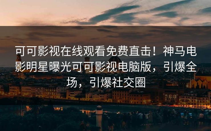 可可影视在线观看免费直击！神马电影明星曝光可可影视电脑版，引爆全场，引爆社交圈