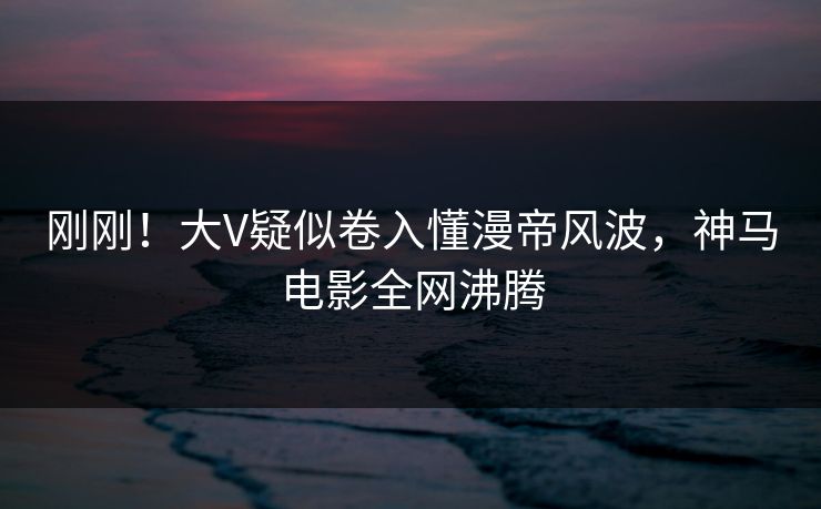 刚刚！大V疑似卷入懂漫帝风波，神马电影全网沸腾