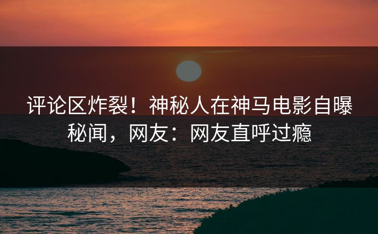 评论区炸裂！神秘人在神马电影自曝秘闻，网友：网友直呼过瘾