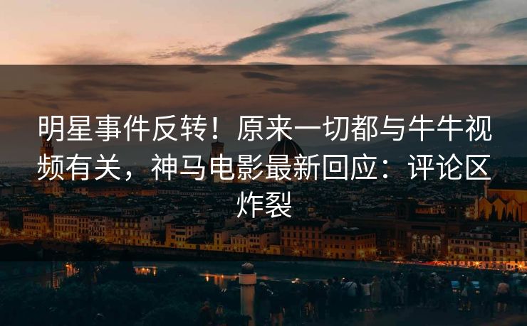 明星事件反转！原来一切都与牛牛视频有关，神马电影最新回应：评论区炸裂