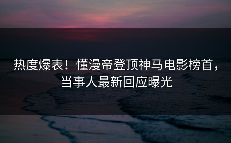 热度爆表！懂漫帝登顶神马电影榜首，当事人最新回应曝光