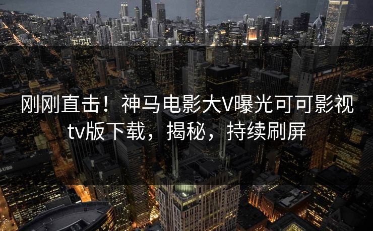 刚刚直击！神马电影大V曝光可可影视tv版下载，揭秘，持续刷屏
