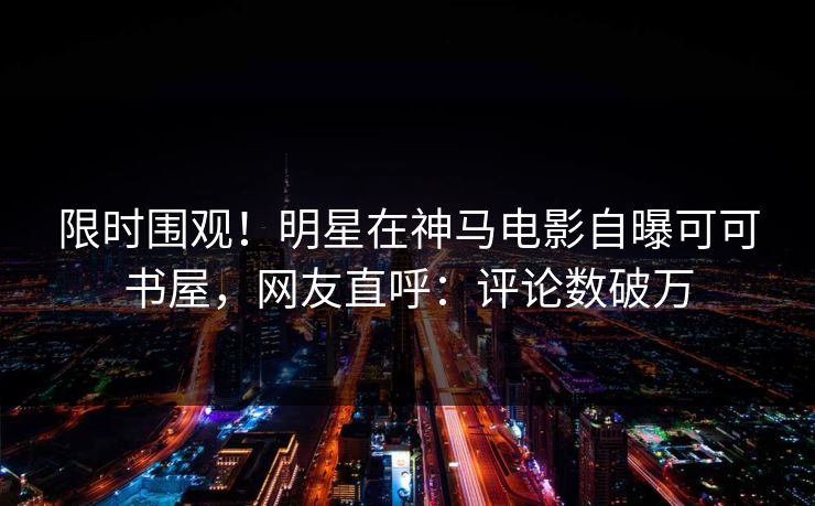 限时围观！明星在神马电影自曝可可书屋，网友直呼：评论数破万