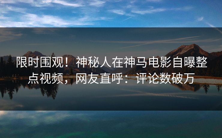 限时围观！神秘人在神马电影自曝整点视频，网友直呼：评论数破万